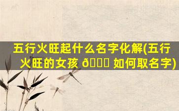 五行火旺起什么名字化解(五行火旺的女孩 🐋 如何取名字)